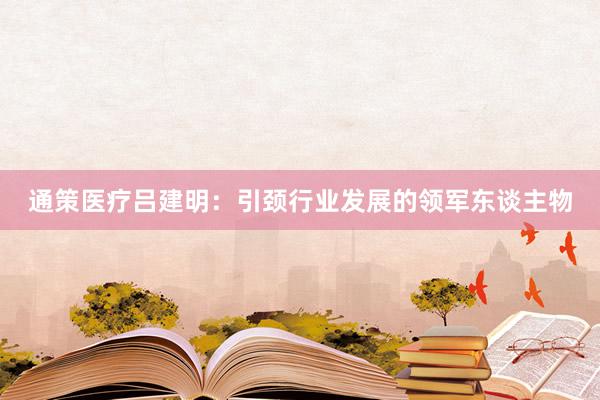 通策医疗吕建明：引颈行业发展的领军东谈主物