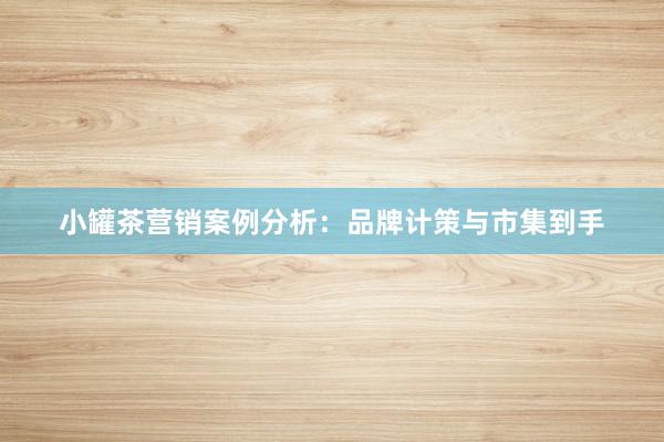 小罐茶营销案例分析：品牌计策与市集到手